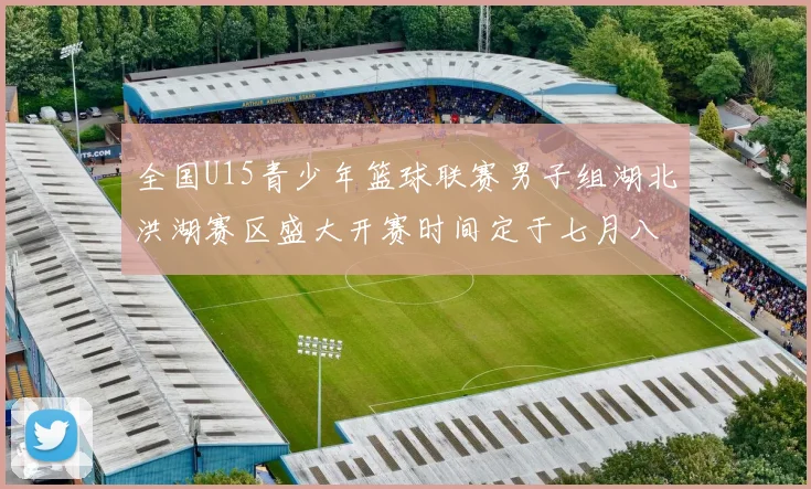 全国U15青少年篮球联赛男子组湖北洪湖赛区盛大开赛时间定于七月八日至十三日