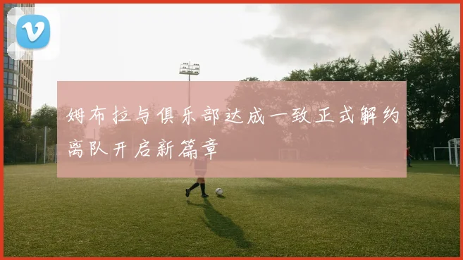 姆布拉与俱乐部达成一致正式解约离队开启新篇章