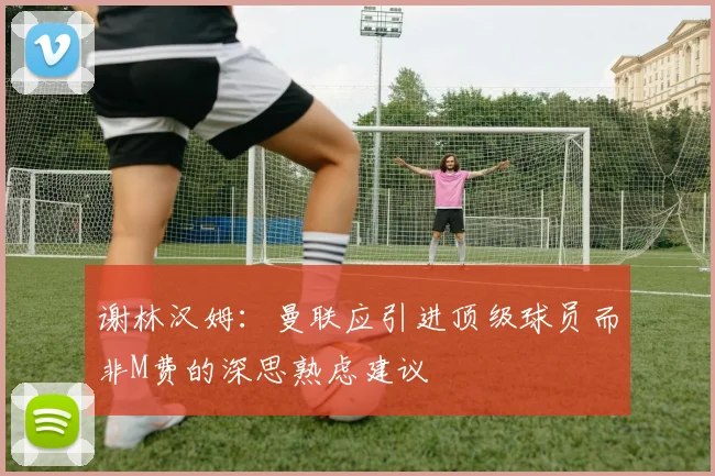 谢林汉姆：曼联应引进顶级球员而非M费的深思熟虑建议