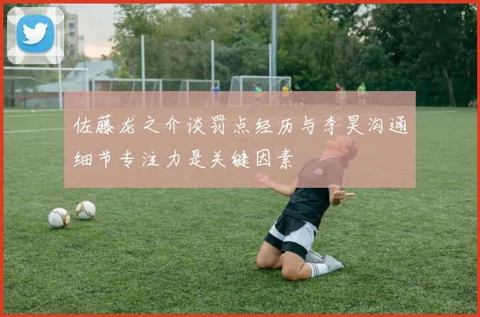 佐藤龙之介谈罚点经历与李昊沟通细节专注力是关键因素