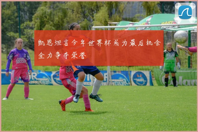凯恩坦言今年世界杯或为最后机会全力争夺荣誉