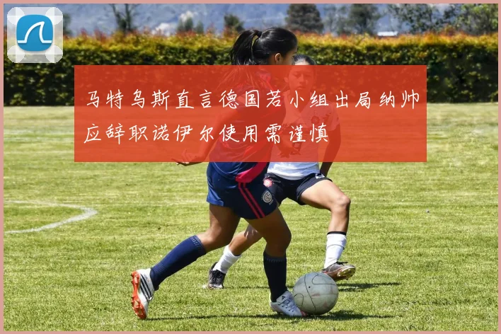 马特乌斯直言德国若小组出局纳帅应辞职诺伊尔使用需谨慎