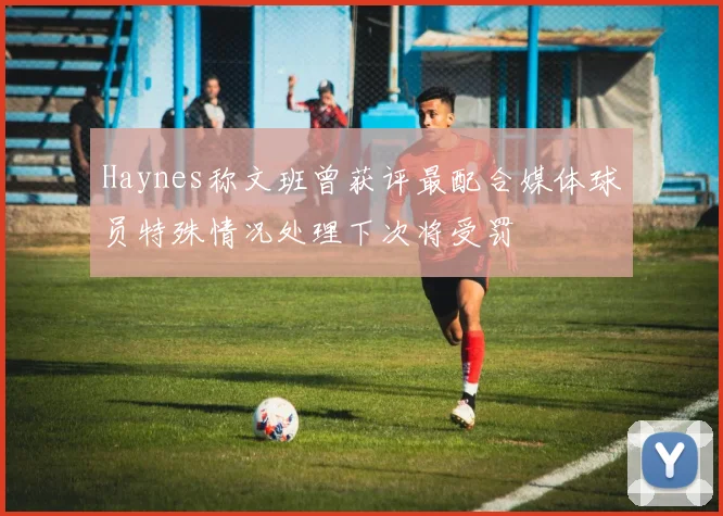 Haynes称文班曾获评最配合媒体球员特殊情况处理下次将受罚