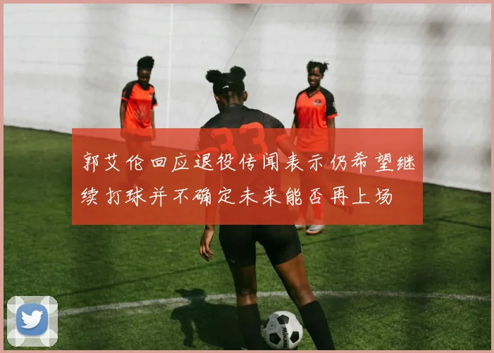 郭艾伦回应退役传闻表示仍希望继续打球并不确定未来能否再上场