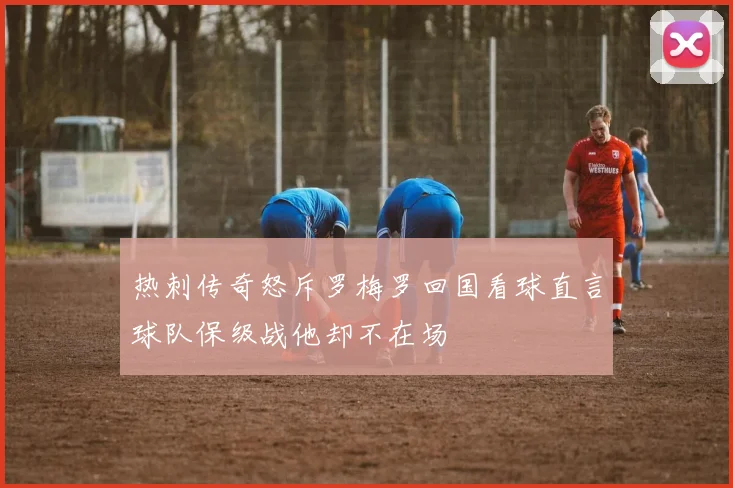 热刺传奇怒斥罗梅罗回国看球直言球队保级战他却不在场