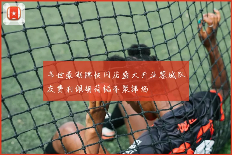 韦世豪潮牌快闪店盛大开业蓉城队友费利佩胡荷韬齐聚捧场