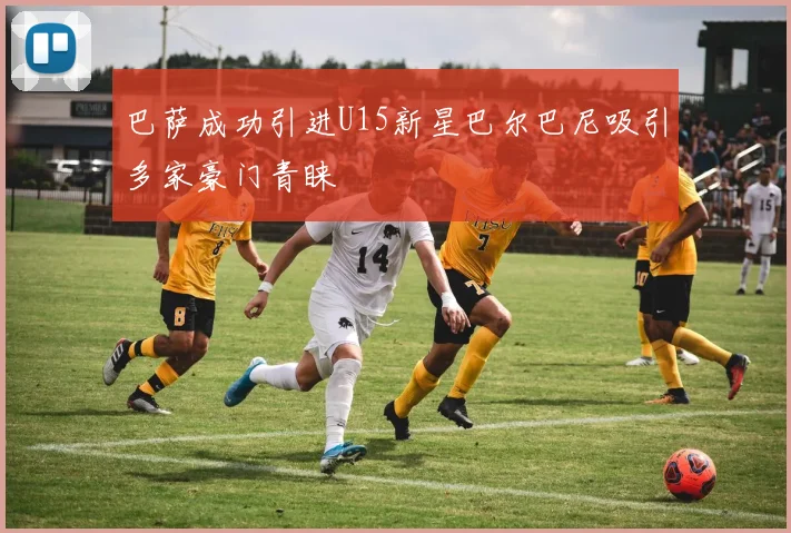 巴萨成功引进U15新星巴尔巴尼吸引多家豪门青睐
