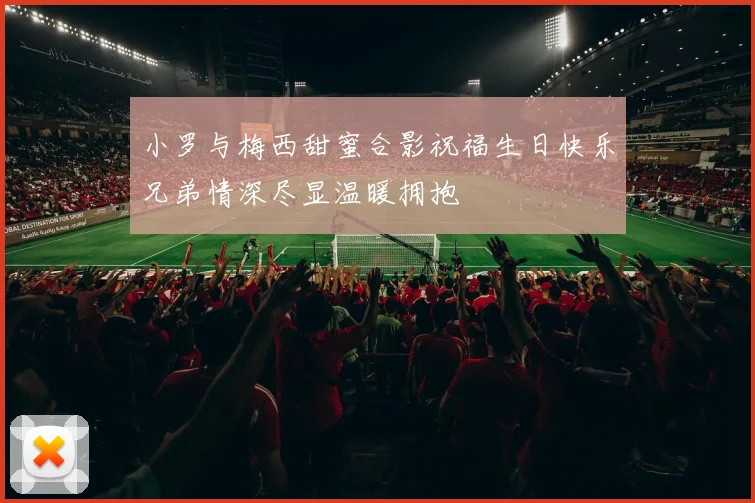 小罗与梅西甜蜜合影祝福生日快乐兄弟情深尽显温暖拥抱