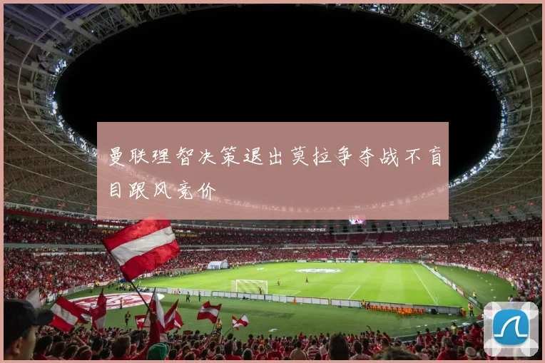 曼联理智决策退出莫拉争夺战不盲目跟风竞价