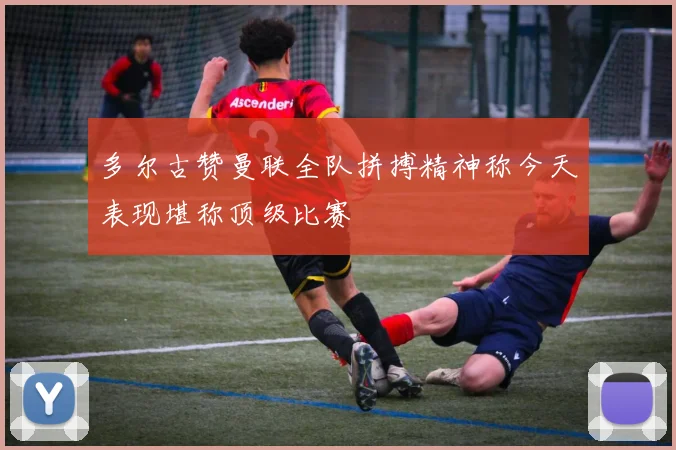 多尔古赞曼联全队拼搏精神称今天表现堪称顶级比赛