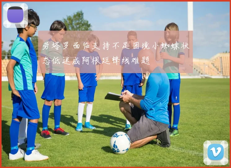 劳塔罗面临支持不足困境小蜘蛛状态低迷成阿根廷锋线难题