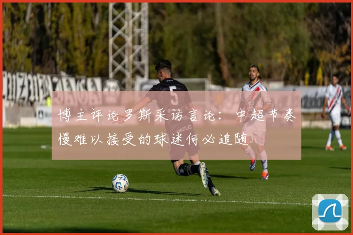 博主评论罗斯采访言论：中超节奏慢难以接受的球迷何必追随