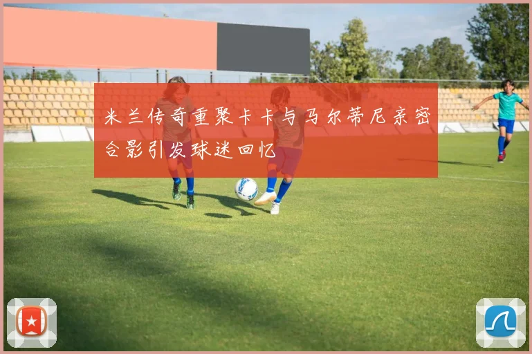 米兰传奇重聚卡卡与马尔蒂尼亲密合影引发球迷回忆