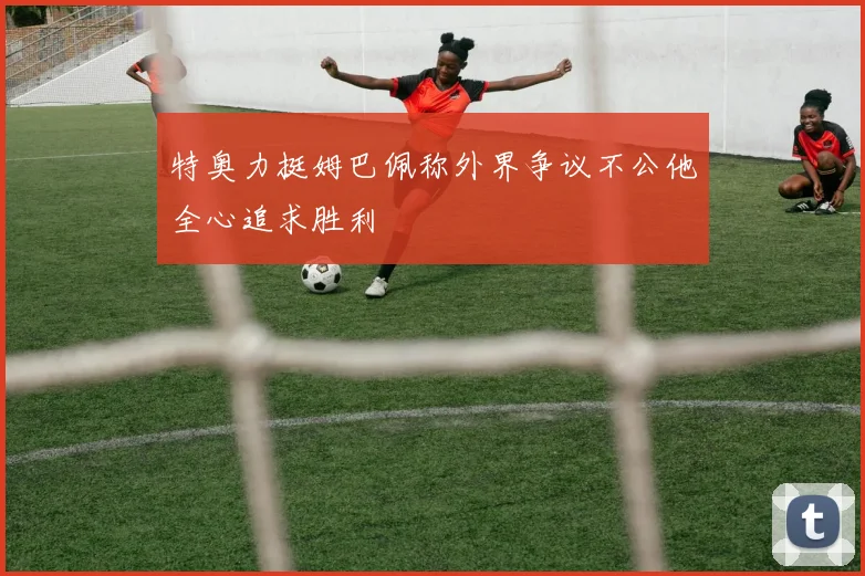 特奥力挺姆巴佩称外界争议不公他全心追求胜利