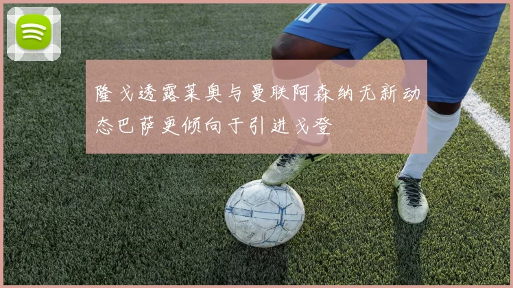 隆戈透露莱奥与曼联阿森纳无新动态巴萨更倾向于引进戈登