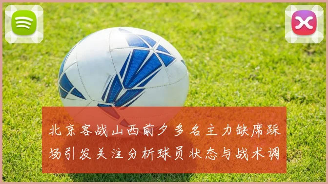 北京客战山西前夕多名主力缺席踩场引发关注分析球员状态与战术调整