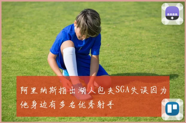 阿里纳斯指出湖人包夹SGA失误因为他身边有多名优秀射手