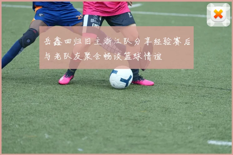 岳鑫回归旧主浙江队分享经验赛后与老队友聚会畅谈篮球情谊