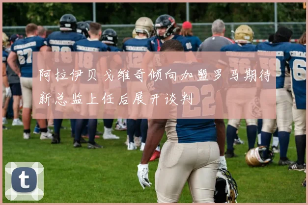 阿拉伊贝戈维奇倾向加盟罗马期待新总监上任后展开谈判