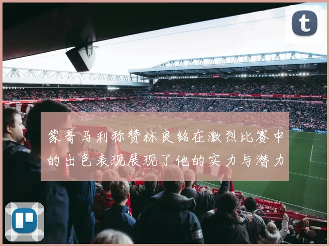 蒙哥马利称赞林良铭在激烈比赛中的出色表现展现了他的实力与潜力